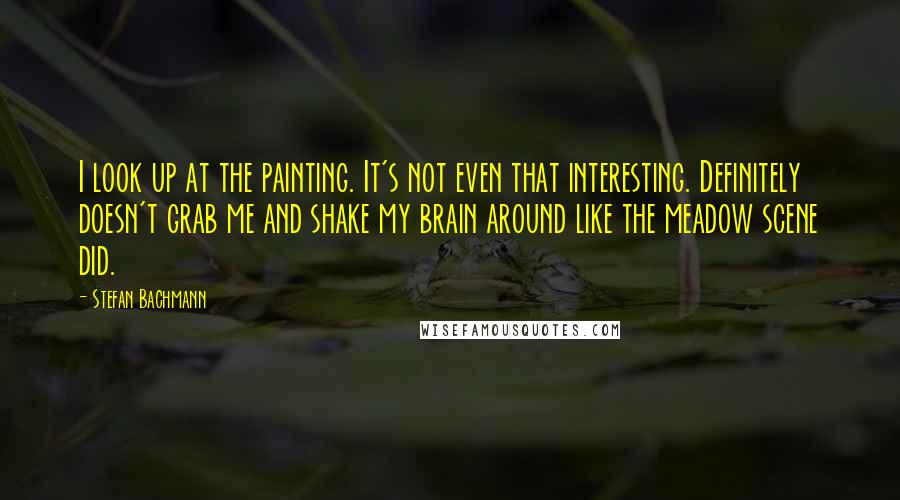 Stefan Bachmann Quotes: I look up at the painting. It's not even that interesting. Definitely doesn't grab me and shake my brain around like the meadow scene did.