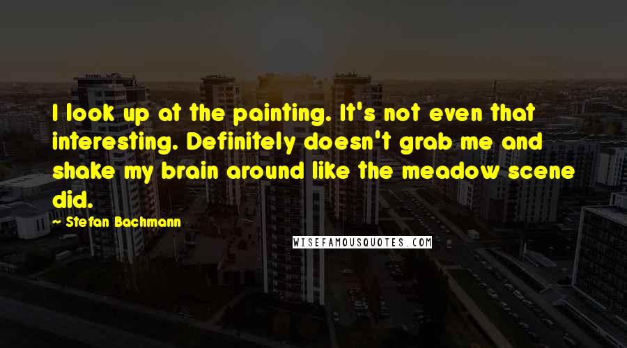 Stefan Bachmann Quotes: I look up at the painting. It's not even that interesting. Definitely doesn't grab me and shake my brain around like the meadow scene did.