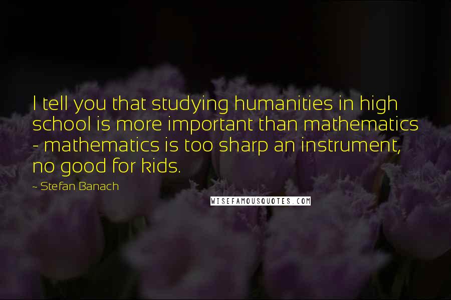 Stefan Banach Quotes: I tell you that studying humanities in high school is more important than mathematics - mathematics is too sharp an instrument, no good for kids.