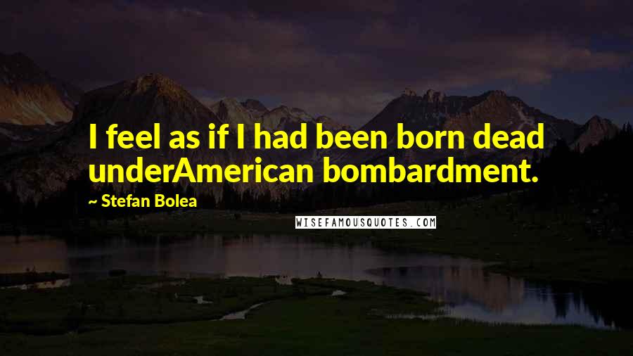 Stefan Bolea Quotes: I feel as if I had been born dead underAmerican bombardment.