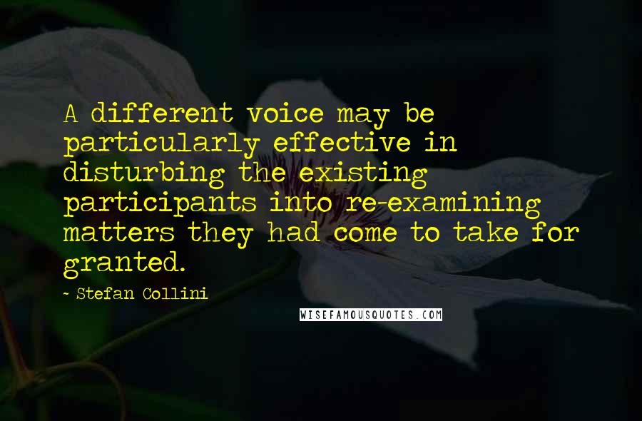Stefan Collini Quotes: A different voice may be particularly effective in disturbing the existing participants into re-examining matters they had come to take for granted.