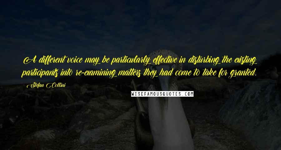 Stefan Collini Quotes: A different voice may be particularly effective in disturbing the existing participants into re-examining matters they had come to take for granted.