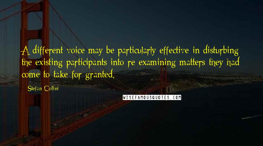 Stefan Collini Quotes: A different voice may be particularly effective in disturbing the existing participants into re-examining matters they had come to take for granted.