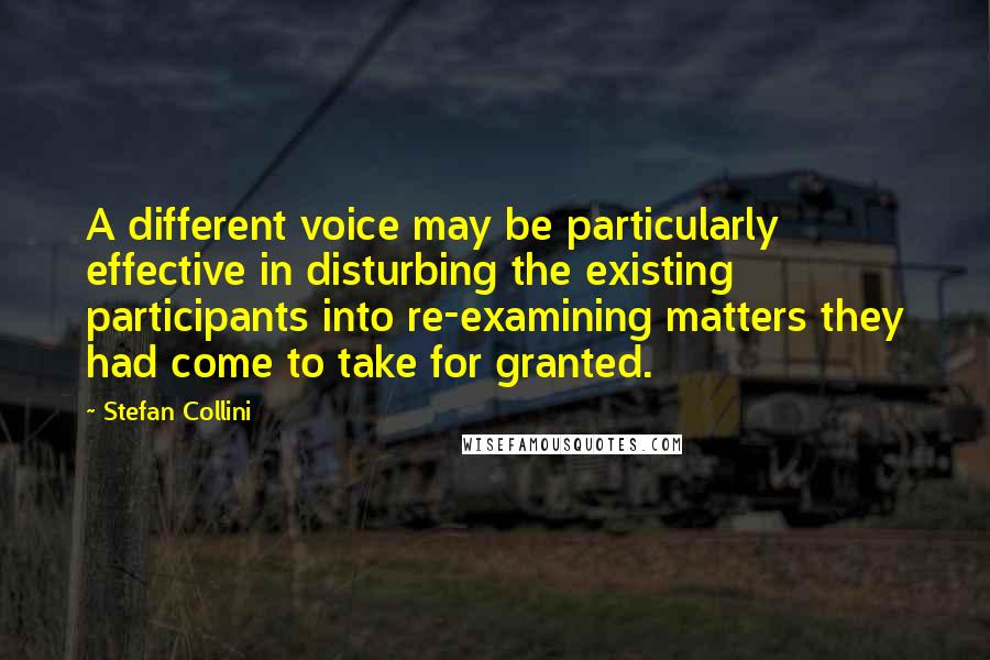 Stefan Collini Quotes: A different voice may be particularly effective in disturbing the existing participants into re-examining matters they had come to take for granted.