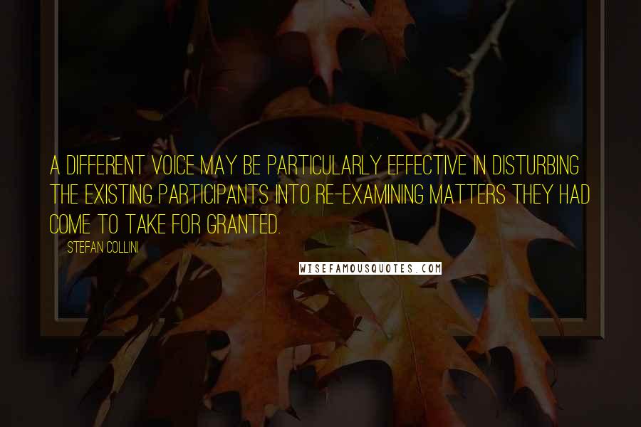 Stefan Collini Quotes: A different voice may be particularly effective in disturbing the existing participants into re-examining matters they had come to take for granted.