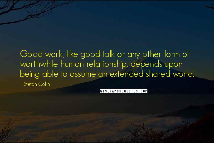 Stefan Collini Quotes: Good work, like good talk or any other form of worthwhile human relationship, depends upon being able to assume an extended shared world.