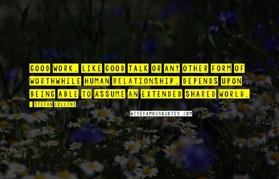 Stefan Collini Quotes: Good work, like good talk or any other form of worthwhile human relationship, depends upon being able to assume an extended shared world.