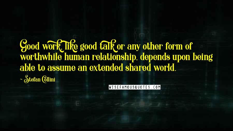 Stefan Collini Quotes: Good work, like good talk or any other form of worthwhile human relationship, depends upon being able to assume an extended shared world.