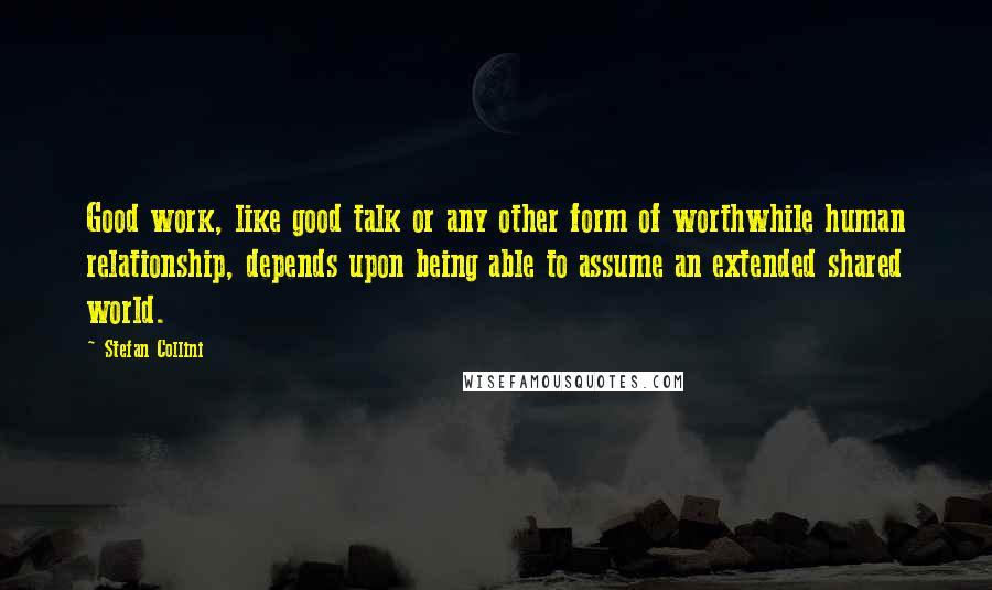 Stefan Collini Quotes: Good work, like good talk or any other form of worthwhile human relationship, depends upon being able to assume an extended shared world.