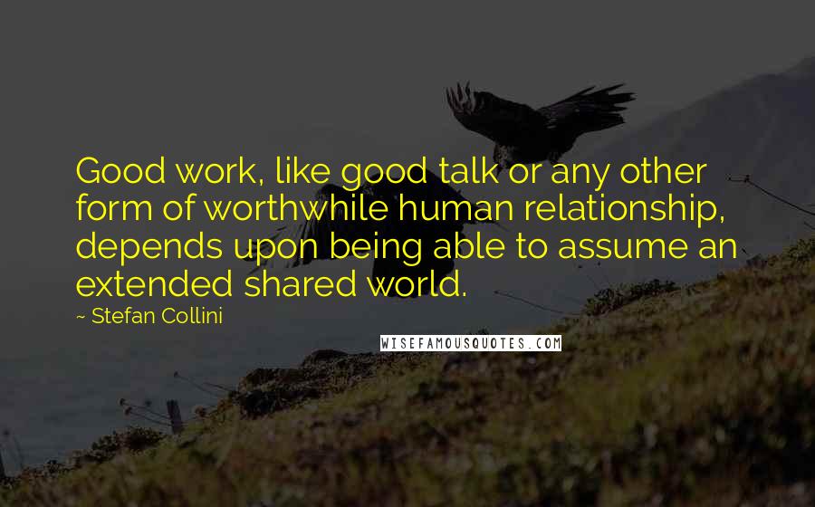 Stefan Collini Quotes: Good work, like good talk or any other form of worthwhile human relationship, depends upon being able to assume an extended shared world.