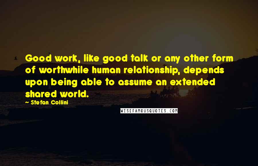 Stefan Collini Quotes: Good work, like good talk or any other form of worthwhile human relationship, depends upon being able to assume an extended shared world.