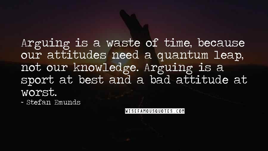 Stefan Emunds Quotes: Arguing is a waste of time, because our attitudes need a quantum leap, not our knowledge. Arguing is a sport at best and a bad attitude at worst.