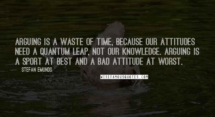 Stefan Emunds Quotes: Arguing is a waste of time, because our attitudes need a quantum leap, not our knowledge. Arguing is a sport at best and a bad attitude at worst.