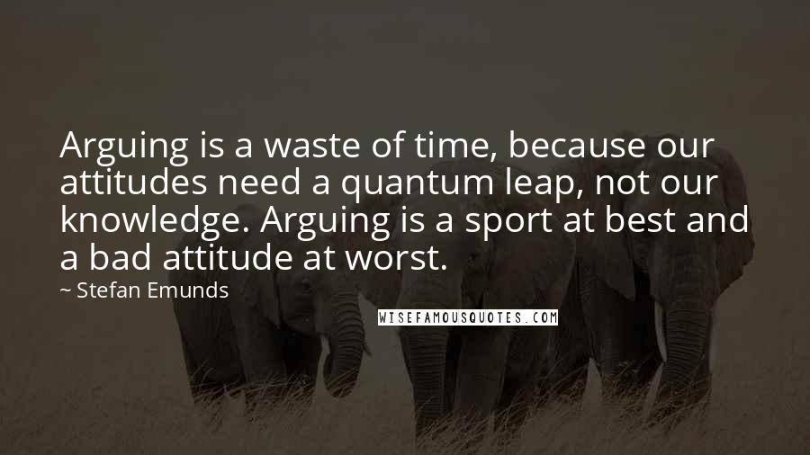 Stefan Emunds Quotes: Arguing is a waste of time, because our attitudes need a quantum leap, not our knowledge. Arguing is a sport at best and a bad attitude at worst.