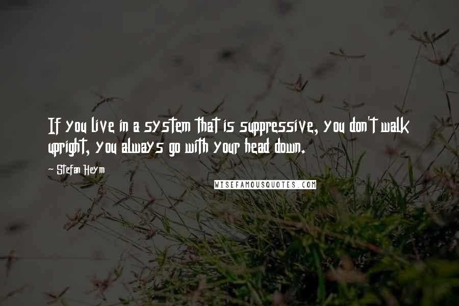 Stefan Heym Quotes: If you live in a system that is suppressive, you don't walk upright, you always go with your head down.