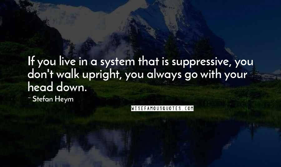 Stefan Heym Quotes: If you live in a system that is suppressive, you don't walk upright, you always go with your head down.