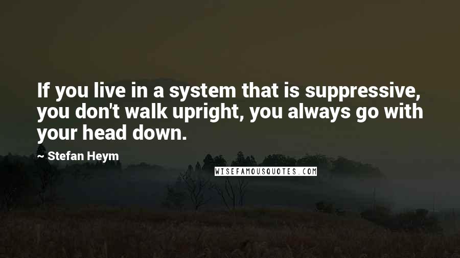 Stefan Heym Quotes: If you live in a system that is suppressive, you don't walk upright, you always go with your head down.