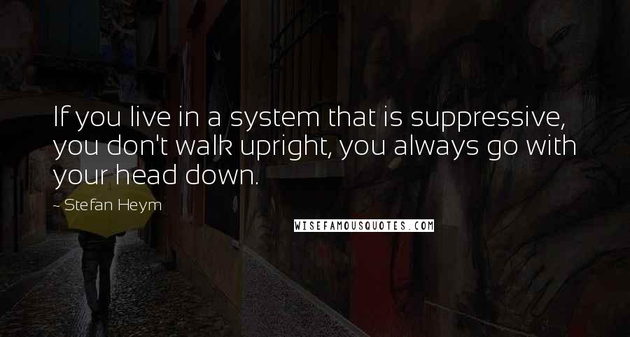 Stefan Heym Quotes: If you live in a system that is suppressive, you don't walk upright, you always go with your head down.