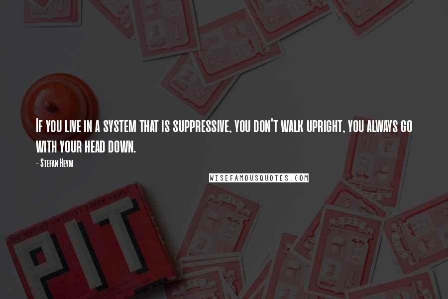 Stefan Heym Quotes: If you live in a system that is suppressive, you don't walk upright, you always go with your head down.