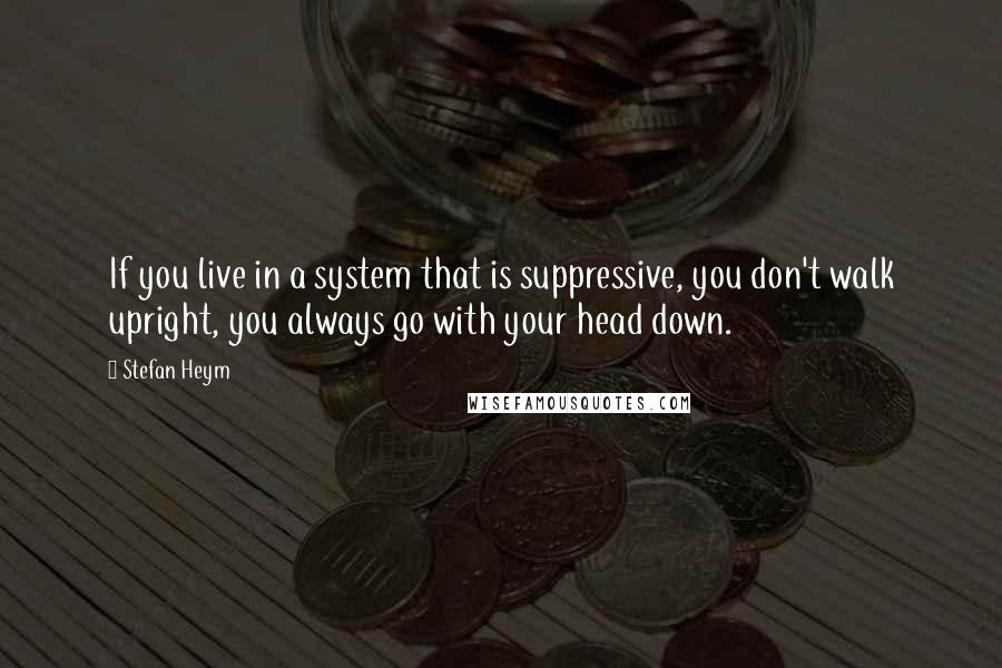 Stefan Heym Quotes: If you live in a system that is suppressive, you don't walk upright, you always go with your head down.