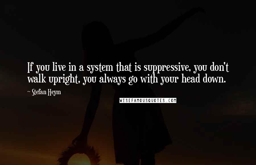 Stefan Heym Quotes: If you live in a system that is suppressive, you don't walk upright, you always go with your head down.