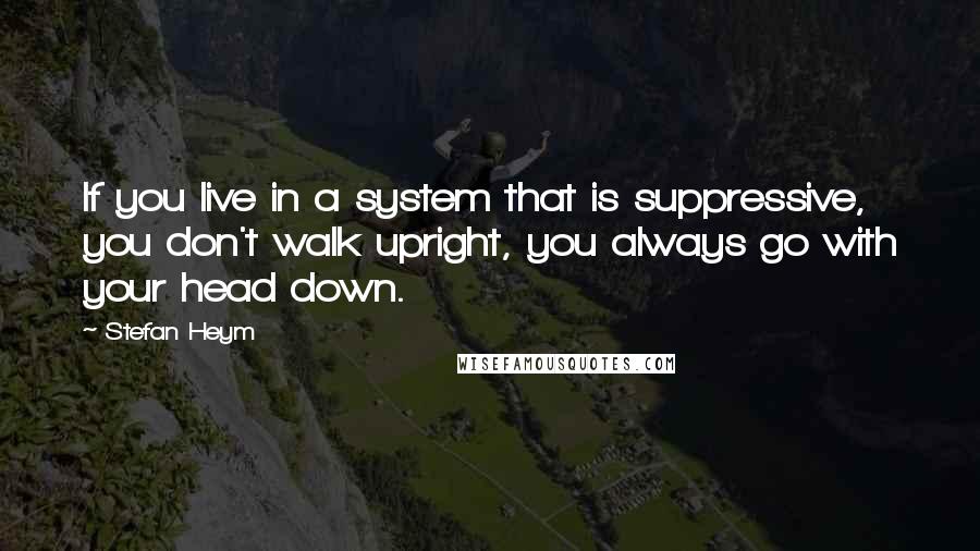 Stefan Heym Quotes: If you live in a system that is suppressive, you don't walk upright, you always go with your head down.