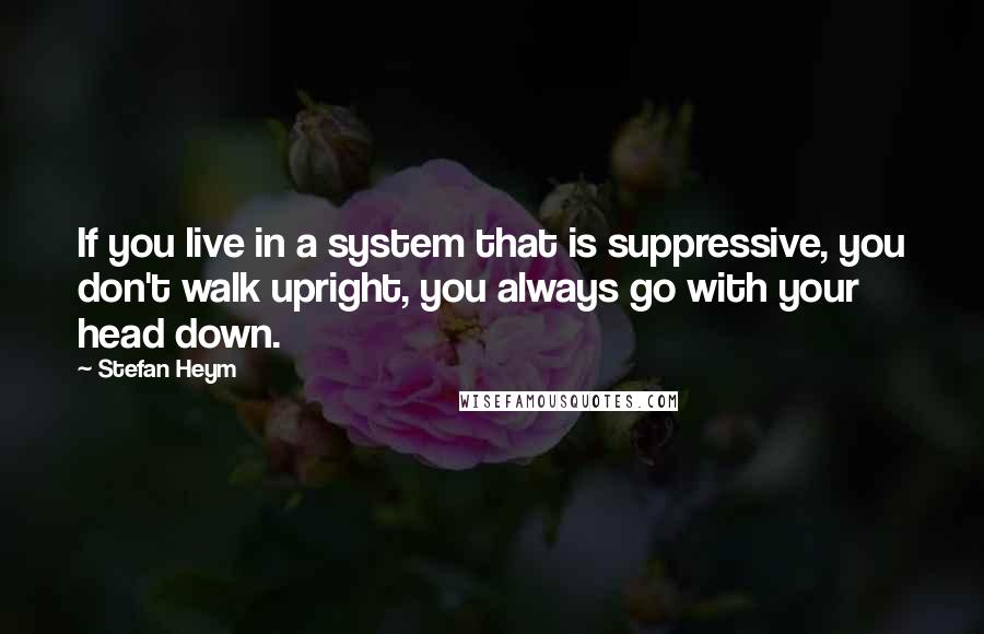 Stefan Heym Quotes: If you live in a system that is suppressive, you don't walk upright, you always go with your head down.