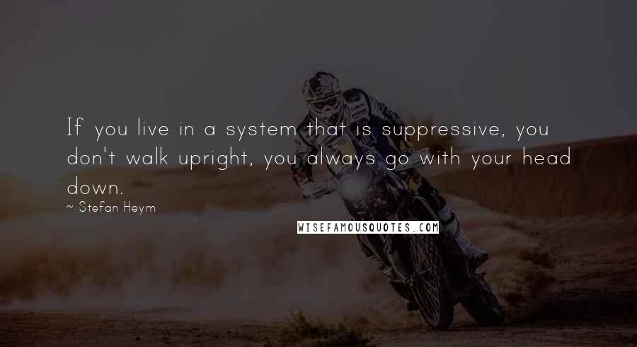 Stefan Heym Quotes: If you live in a system that is suppressive, you don't walk upright, you always go with your head down.