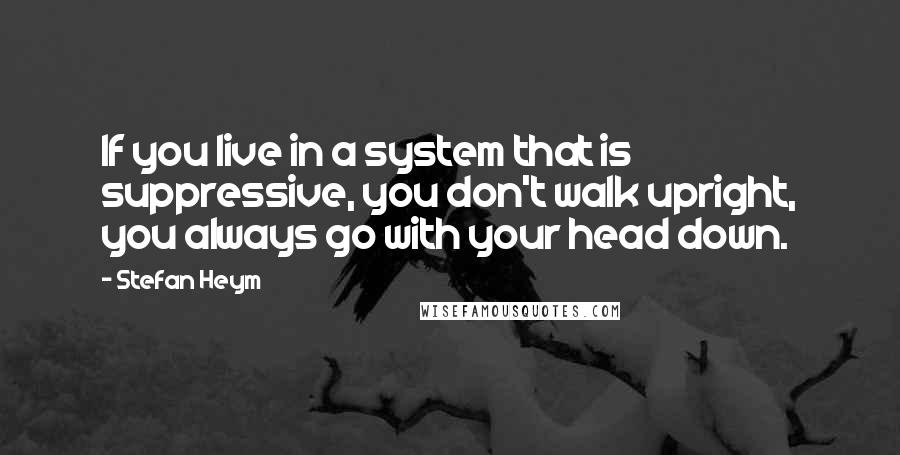 Stefan Heym Quotes: If you live in a system that is suppressive, you don't walk upright, you always go with your head down.