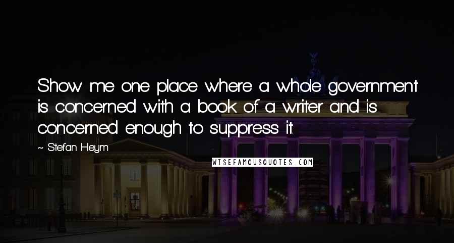 Stefan Heym Quotes: Show me one place where a whole government is concerned with a book of a writer and is concerned enough to suppress it.