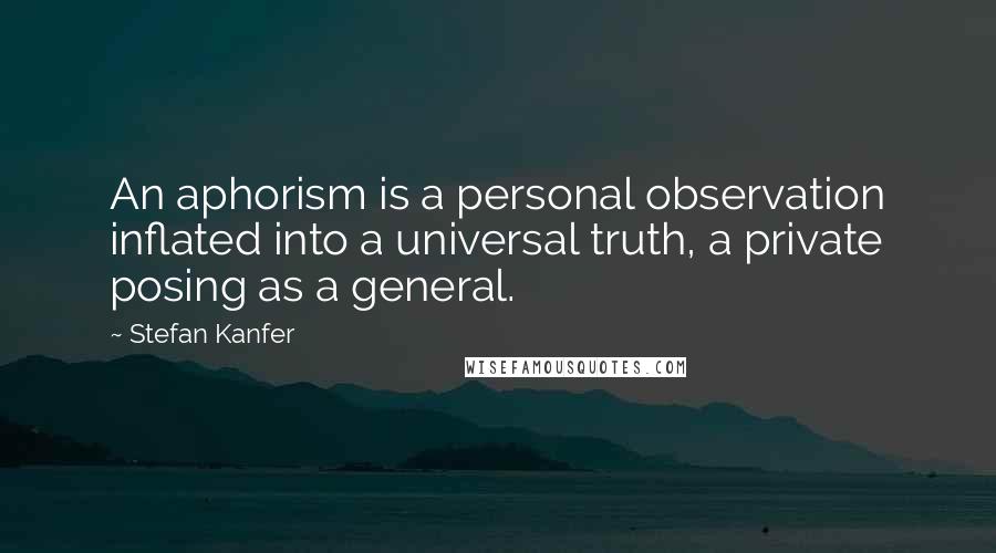 Stefan Kanfer Quotes: An aphorism is a personal observation inflated into a universal truth, a private posing as a general.