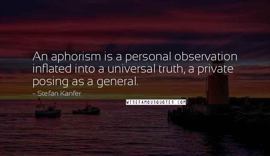 Stefan Kanfer Quotes: An aphorism is a personal observation inflated into a universal truth, a private posing as a general.