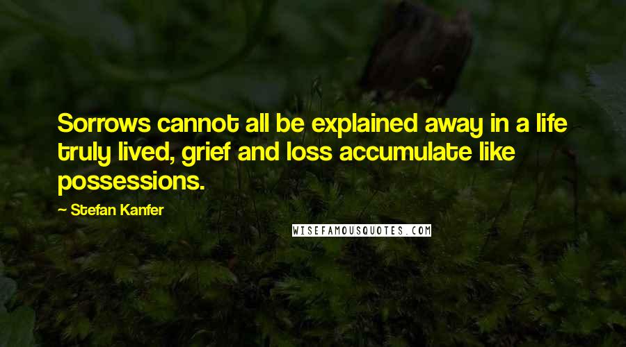 Stefan Kanfer Quotes: Sorrows cannot all be explained away in a life truly lived, grief and loss accumulate like possessions.
