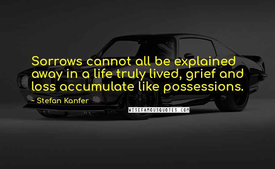 Stefan Kanfer Quotes: Sorrows cannot all be explained away in a life truly lived, grief and loss accumulate like possessions.