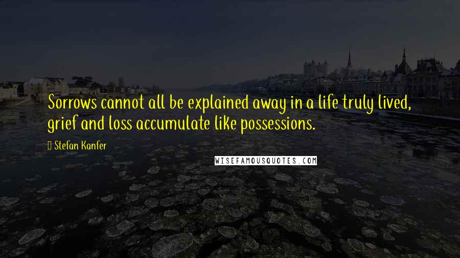 Stefan Kanfer Quotes: Sorrows cannot all be explained away in a life truly lived, grief and loss accumulate like possessions.