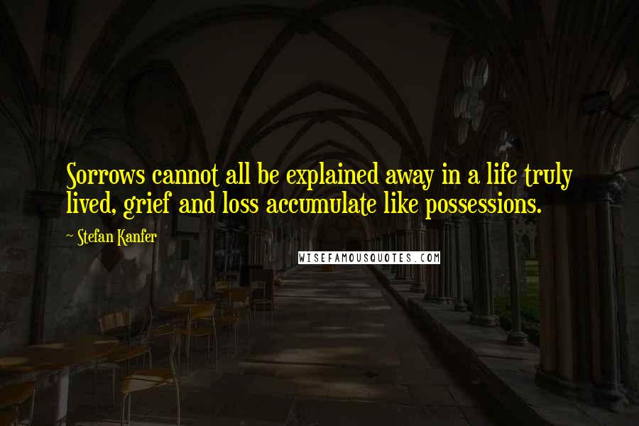 Stefan Kanfer Quotes: Sorrows cannot all be explained away in a life truly lived, grief and loss accumulate like possessions.