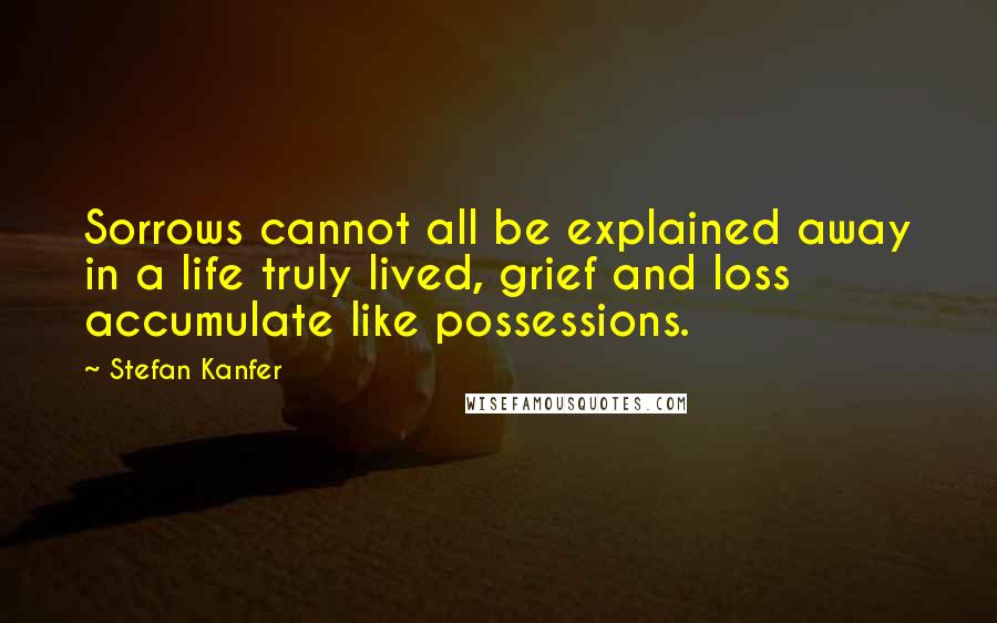 Stefan Kanfer Quotes: Sorrows cannot all be explained away in a life truly lived, grief and loss accumulate like possessions.