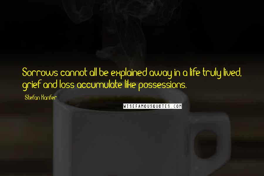 Stefan Kanfer Quotes: Sorrows cannot all be explained away in a life truly lived, grief and loss accumulate like possessions.