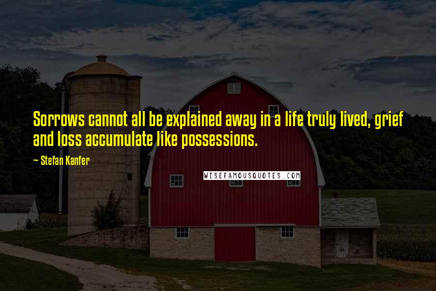 Stefan Kanfer Quotes: Sorrows cannot all be explained away in a life truly lived, grief and loss accumulate like possessions.