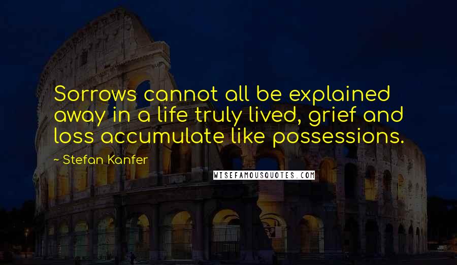 Stefan Kanfer Quotes: Sorrows cannot all be explained away in a life truly lived, grief and loss accumulate like possessions.