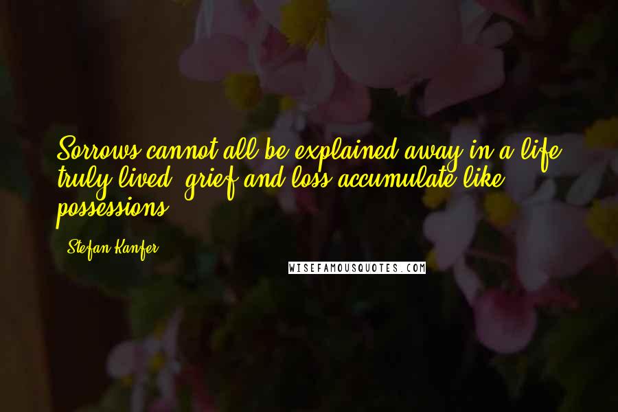 Stefan Kanfer Quotes: Sorrows cannot all be explained away in a life truly lived, grief and loss accumulate like possessions.