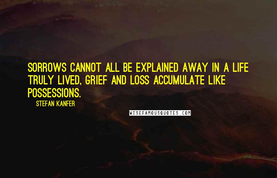 Stefan Kanfer Quotes: Sorrows cannot all be explained away in a life truly lived, grief and loss accumulate like possessions.