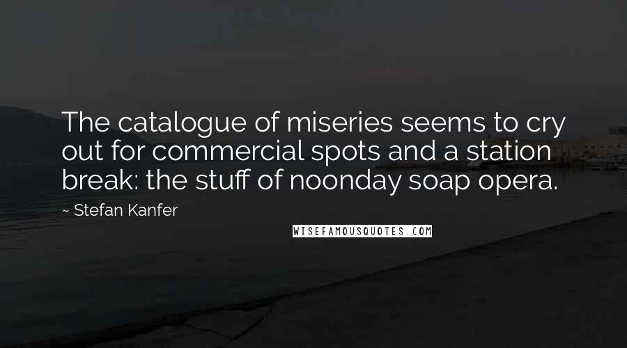 Stefan Kanfer Quotes: The catalogue of miseries seems to cry out for commercial spots and a station break: the stuff of noonday soap opera.