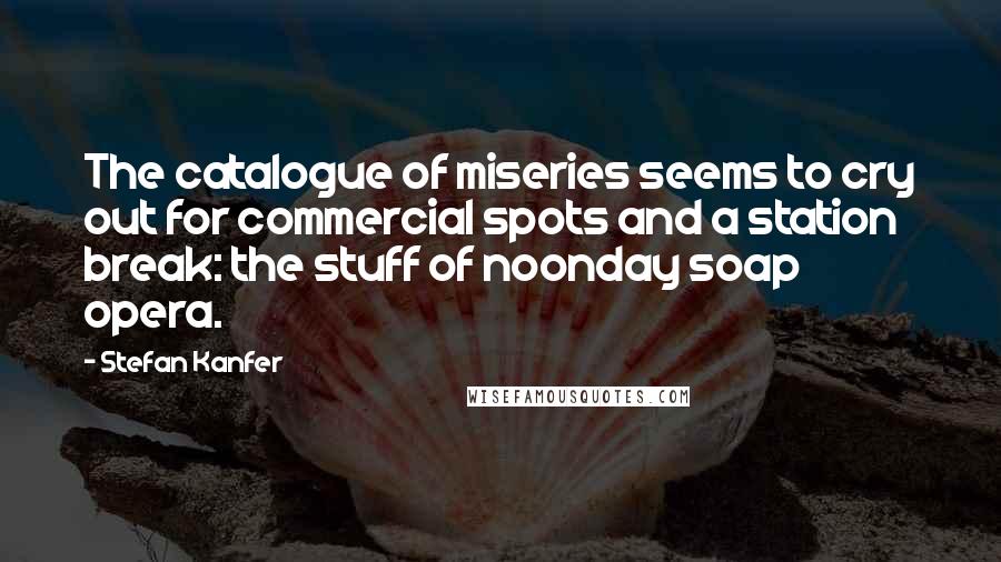 Stefan Kanfer Quotes: The catalogue of miseries seems to cry out for commercial spots and a station break: the stuff of noonday soap opera.