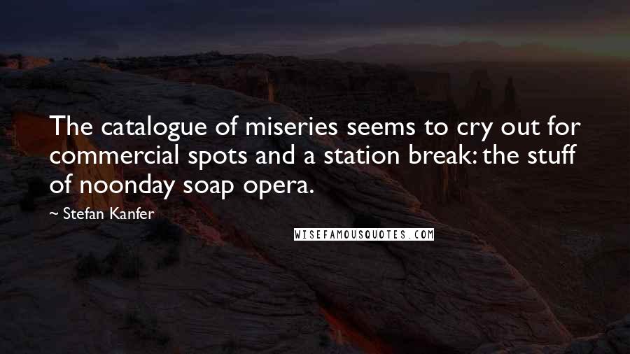 Stefan Kanfer Quotes: The catalogue of miseries seems to cry out for commercial spots and a station break: the stuff of noonday soap opera.