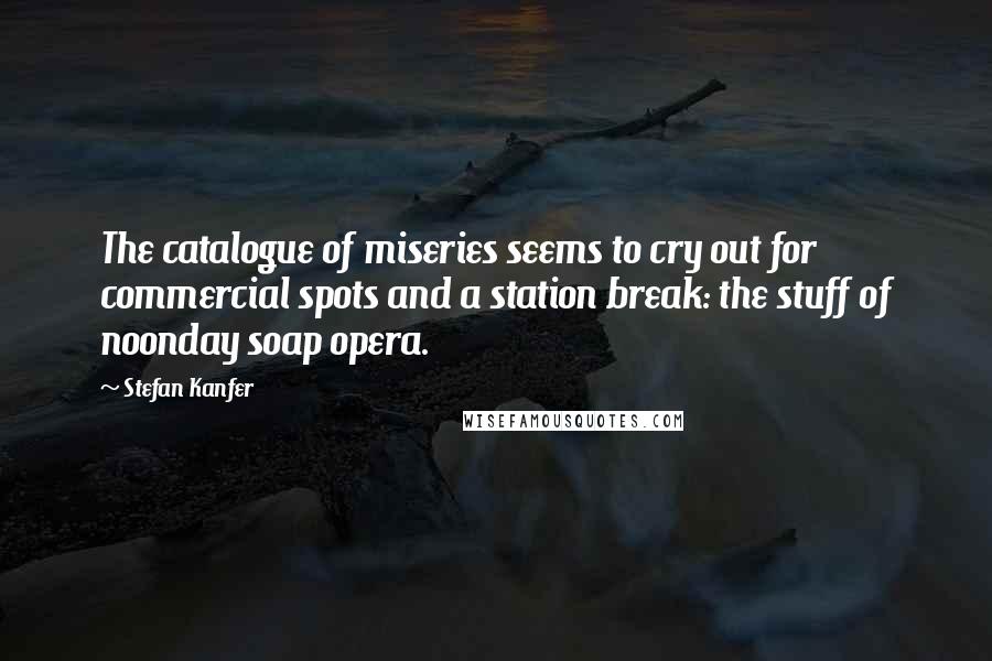 Stefan Kanfer Quotes: The catalogue of miseries seems to cry out for commercial spots and a station break: the stuff of noonday soap opera.