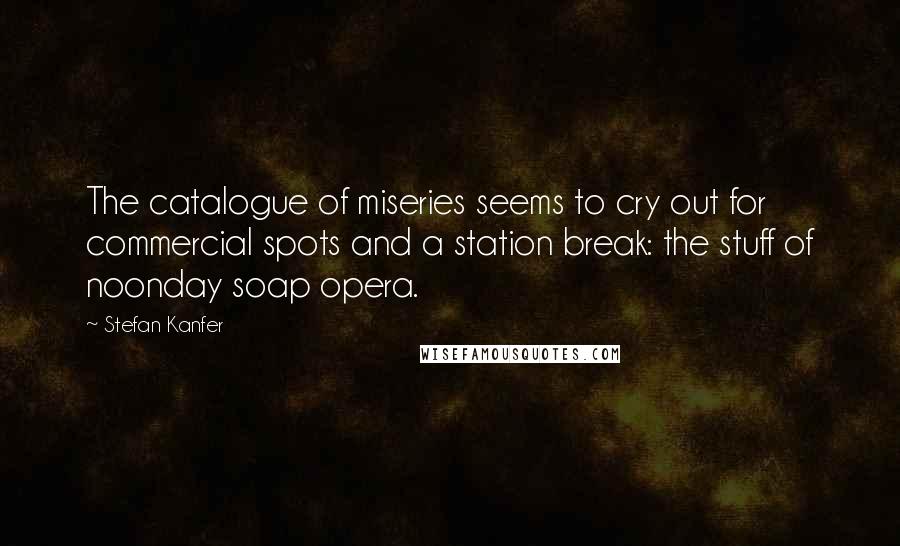 Stefan Kanfer Quotes: The catalogue of miseries seems to cry out for commercial spots and a station break: the stuff of noonday soap opera.