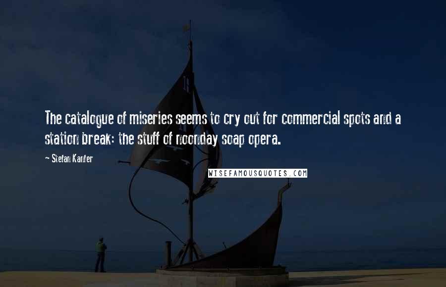 Stefan Kanfer Quotes: The catalogue of miseries seems to cry out for commercial spots and a station break: the stuff of noonday soap opera.