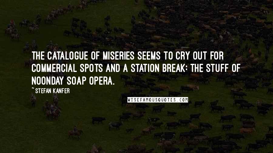 Stefan Kanfer Quotes: The catalogue of miseries seems to cry out for commercial spots and a station break: the stuff of noonday soap opera.