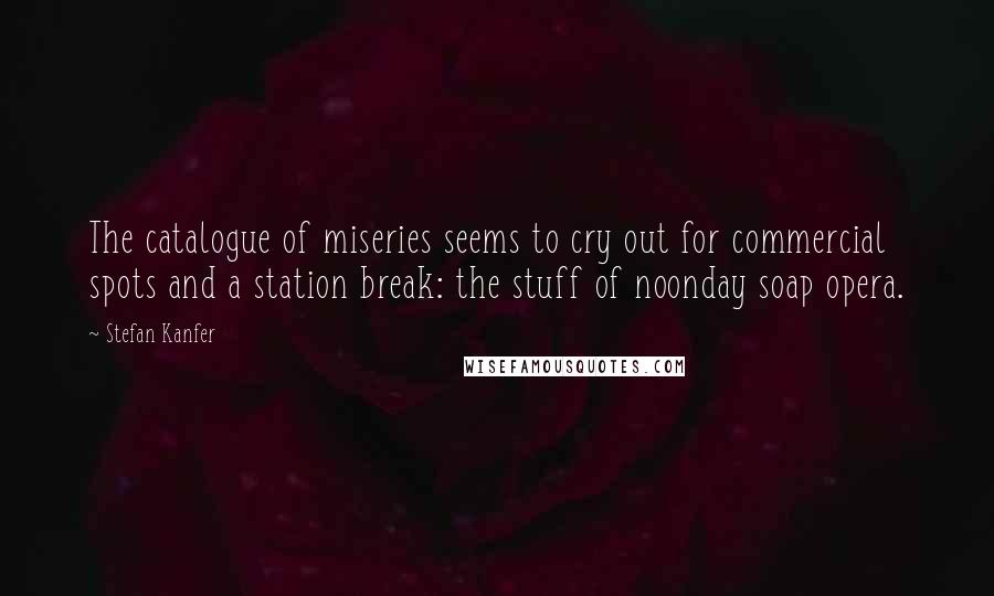Stefan Kanfer Quotes: The catalogue of miseries seems to cry out for commercial spots and a station break: the stuff of noonday soap opera.